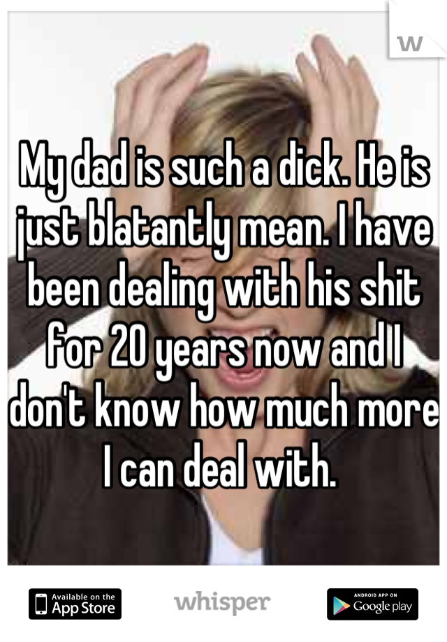 My dad is such a dick. He is just blatantly mean. I have been dealing with his shit for 20 years now and I don't know how much more I can deal with. 