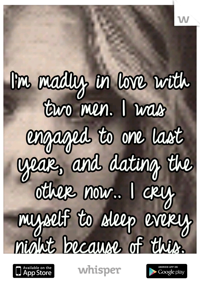 I'm madly in love with two men. I was engaged to one last year, and dating the other now.. I cry myself to sleep every night because of this. 