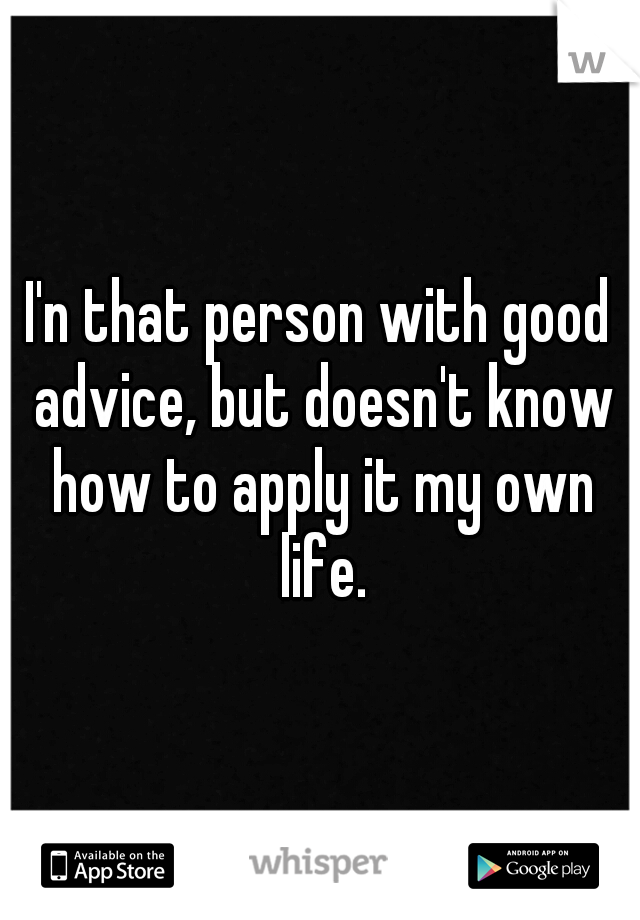 I'n that person with good advice, but doesn't know how to apply it my own life.