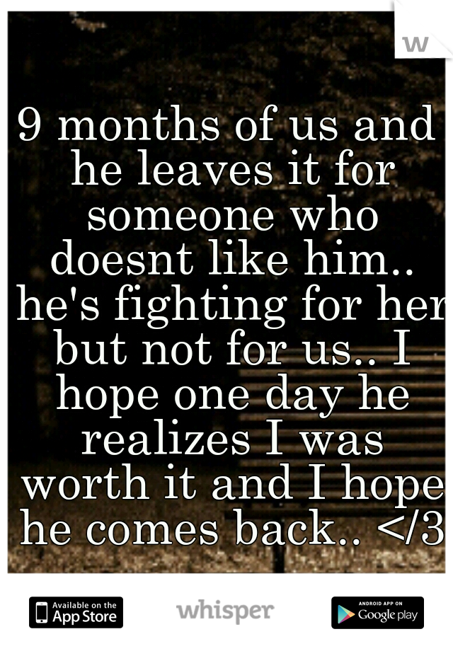 9 months of us and he leaves it for someone who doesnt like him.. he's fighting for her but not for us.. I hope one day he realizes I was worth it and I hope he comes back.. </3