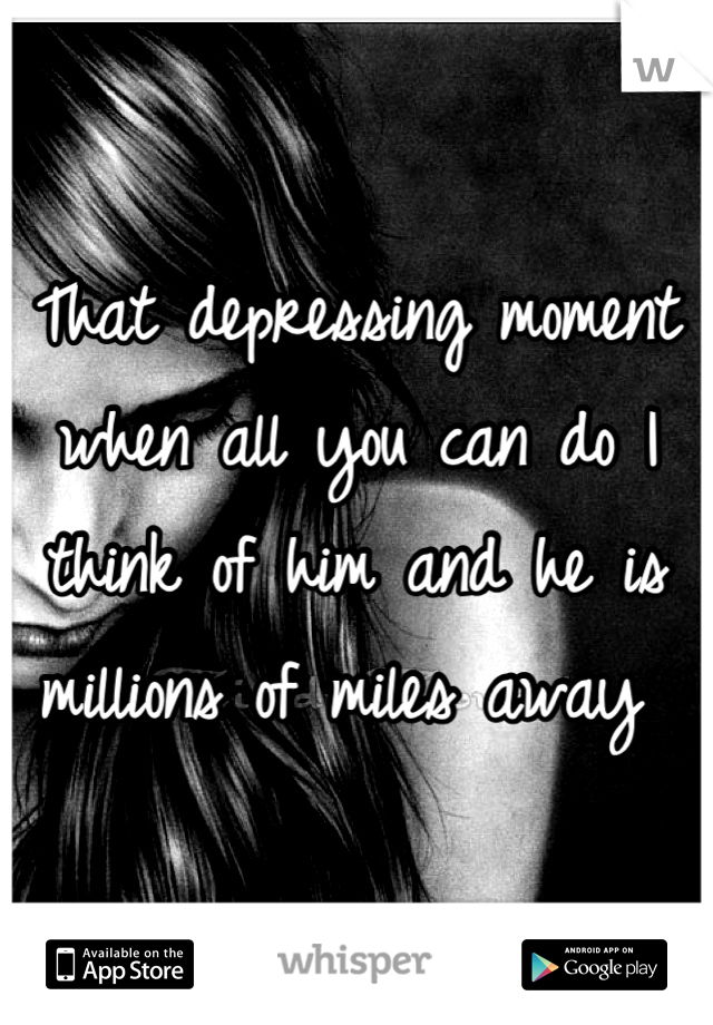 That depressing moment when all you can do I think of him and he is millions of miles away 