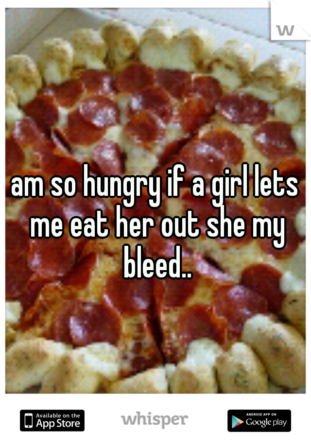 am so hungry if a girl lets me eat her out she my bleed..