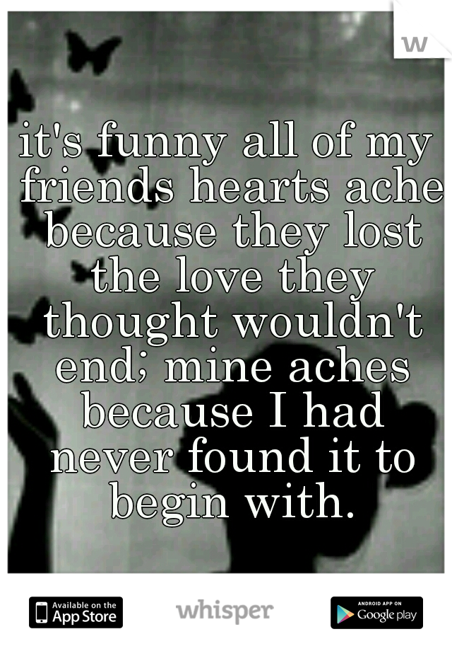 it's funny all of my friends hearts ache because they lost the love they thought wouldn't end; mine aches because I had never found it to begin with.