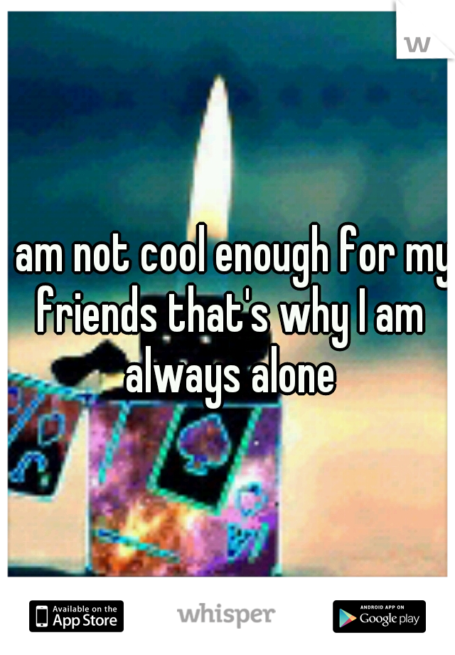 I am not cool enough for my friends that's why I am always alone