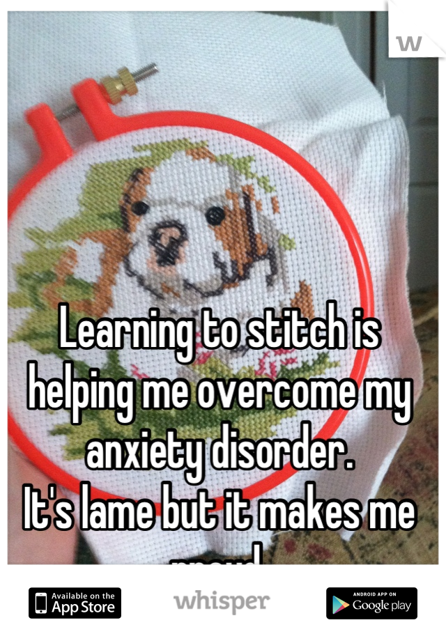 Learning to stitch is helping me overcome my anxiety disorder.
It's lame but it makes me proud.