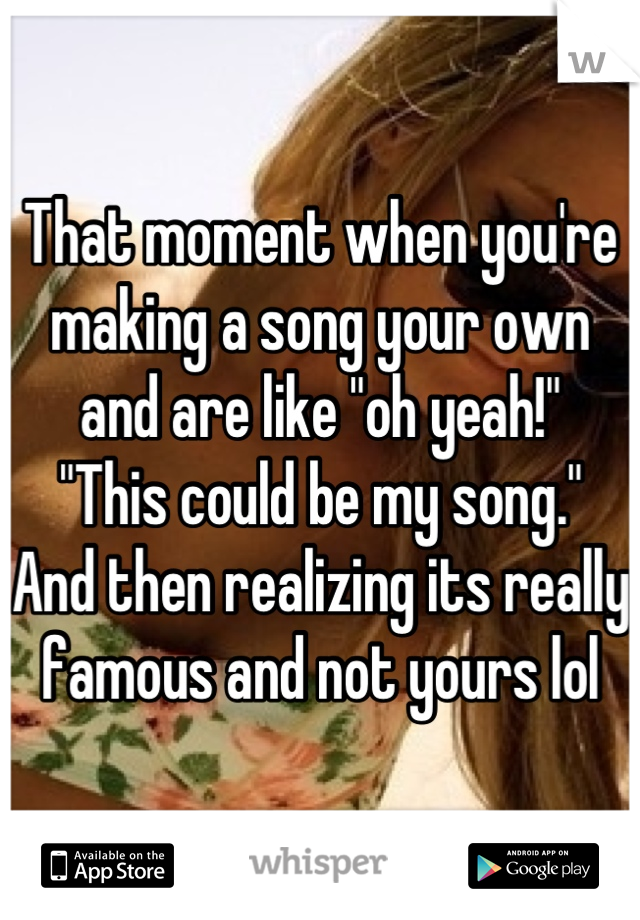 That moment when you're making a song your own and are like "oh yeah!"
"This could be my song."
And then realizing its really famous and not yours lol