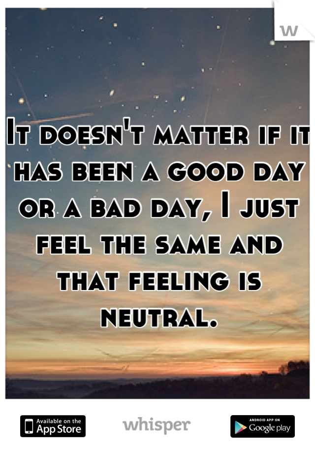 It doesn't matter if it has been a good day or a bad day, I just feel the same and that feeling is neutral.