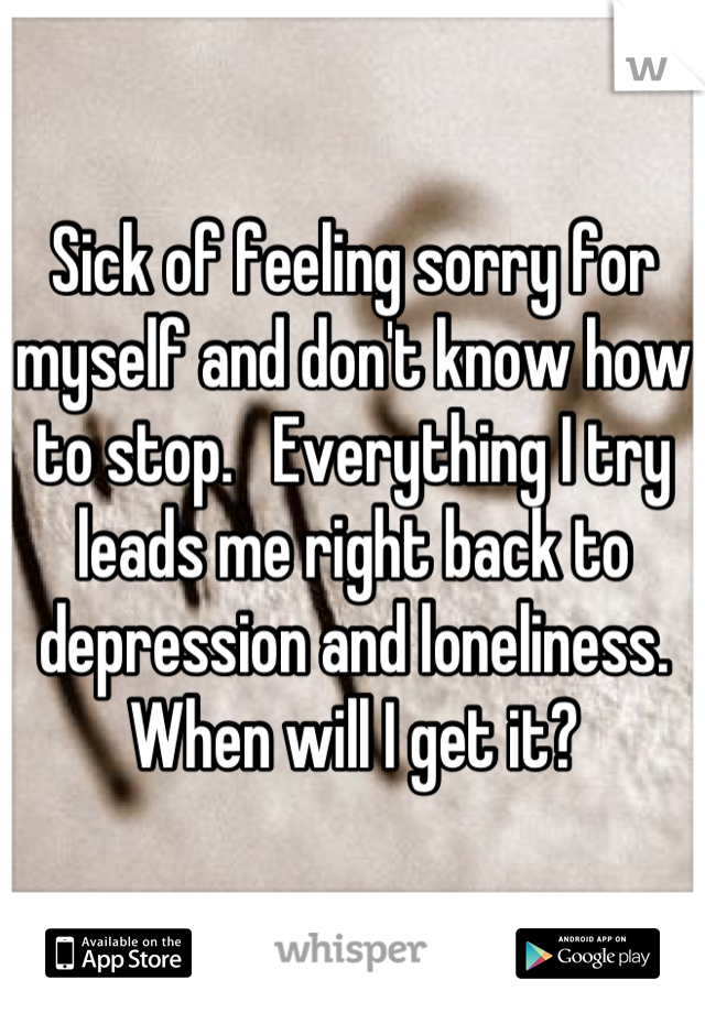 Sick of feeling sorry for myself and don't know how to stop.   Everything I try leads me right back to depression and loneliness.  When will I get it?