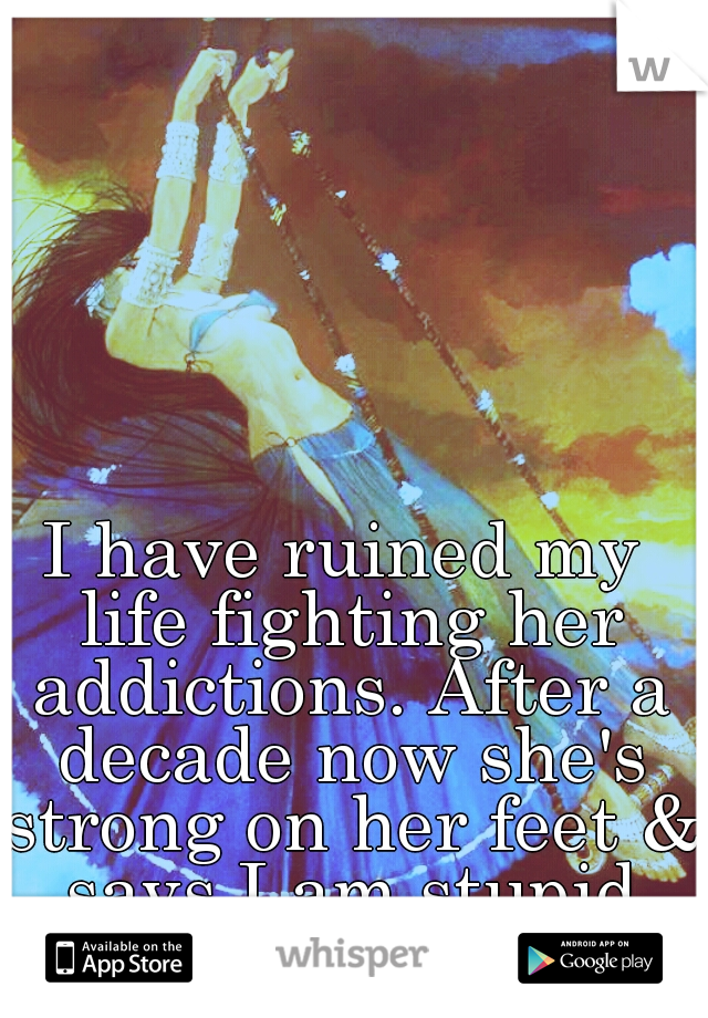 I have ruined my life fighting her addictions. After a decade now she's strong on her feet & says I am stupid and lack ambition.