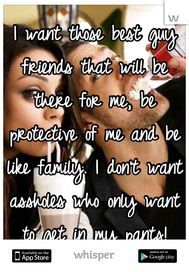 I want those best guy friends that will be there for me, be protective of me and be like family. I don't want assholes who only want to get in my pants!