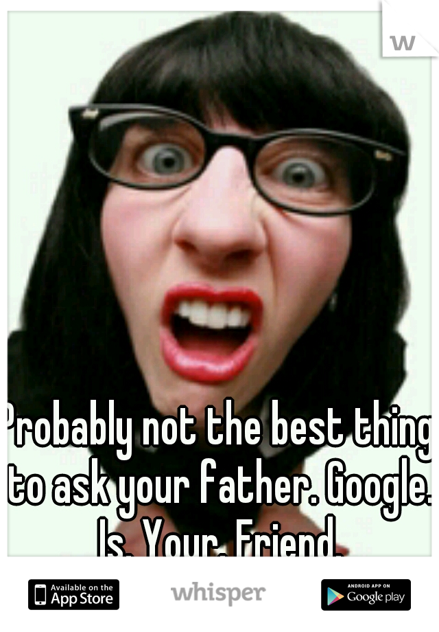 Probably not the best thing to ask your father. Google. Is. Your. Friend.