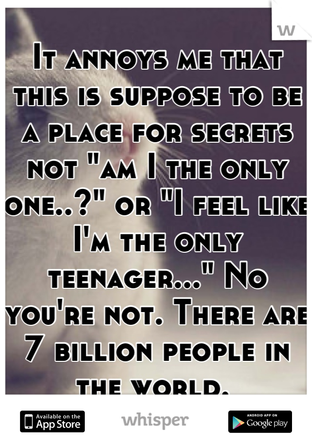 It annoys me that this is suppose to be a place for secrets not "am I the only one..?" or "I feel like I'm the only teenager..." No you're not. There are 7 billion people in the world. 