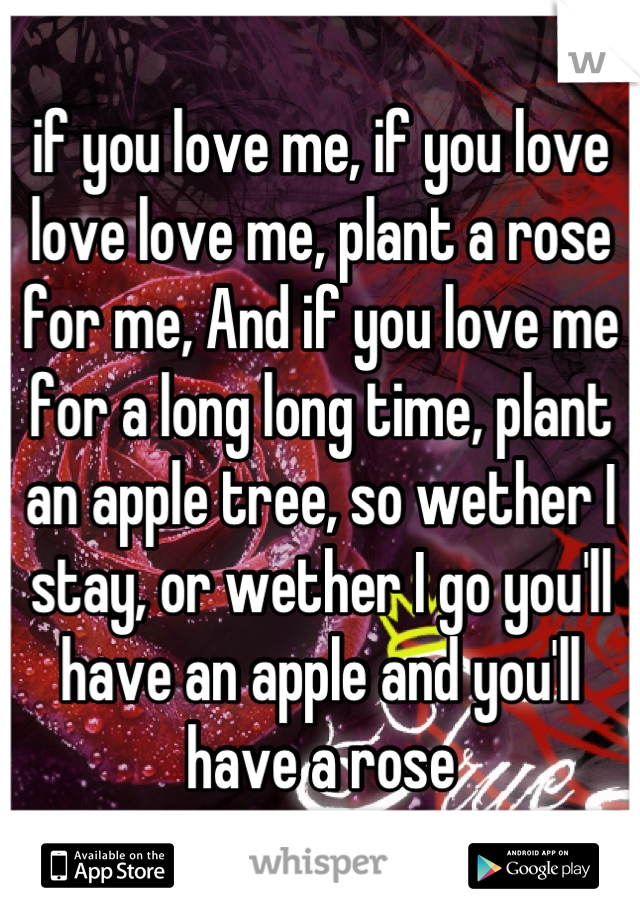 if you love me, if you love love love me, plant a rose for me, And if you love me for a long long time, plant an apple tree, so wether I stay, or wether I go you'll have an apple and you'll have a rose