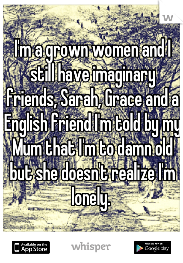 I'm a grown women and I still have imaginary friends, Sarah, Grace and a English friend I'm told by my Mum that I'm to damn old but she doesn't realize I'm lonely. 