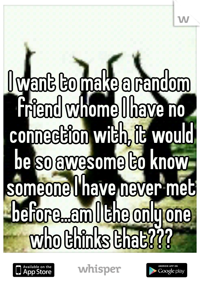 I want to make a random friend whome I have no connection with, it would be so awesome to know someone I have never met before...am I the only one who thinks that???