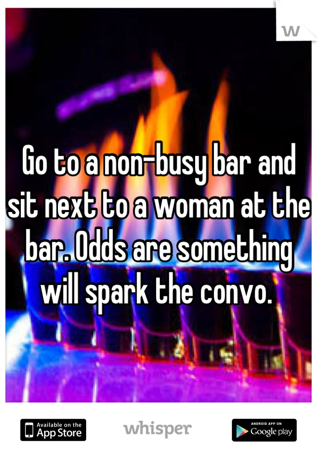 Go to a non-busy bar and sit next to a woman at the bar. Odds are something will spark the convo. 