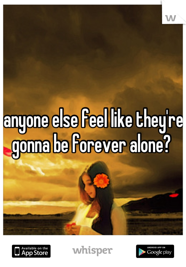 anyone else feel like they're gonna be forever alone? 