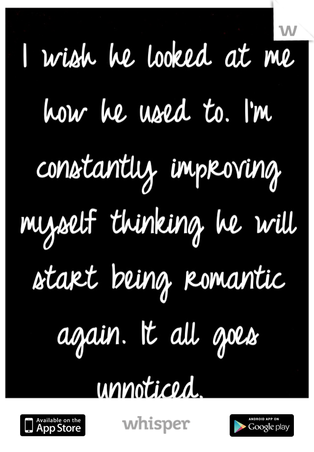 I wish he looked at me how he used to. I'm constantly improving myself thinking he will start being romantic again. It all goes unnoticed. 