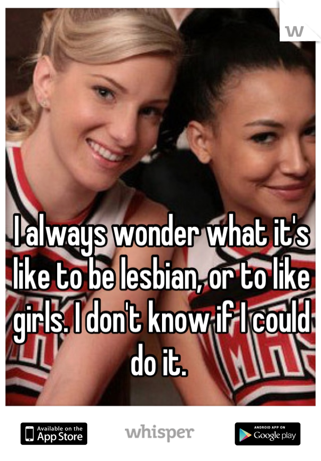 I always wonder what it's like to be lesbian, or to like girls. I don't know if I could do it. 