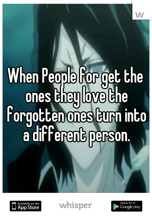 When People for get the ones they love the forgotten ones turn into a different person.