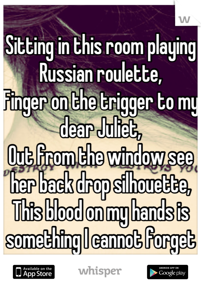 Sitting in this room playing Russian roulette,
Finger on the trigger to my dear Juliet,
Out from the window see her back drop silhouette,
This blood on my hands is something I cannot forget