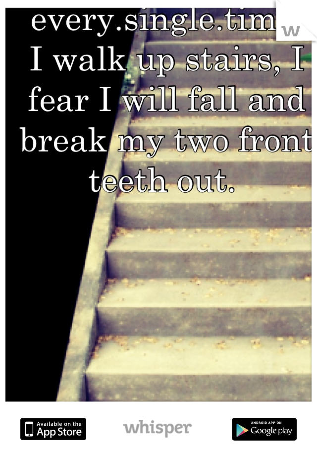 every.single.time.
I walk up stairs, I fear I will fall and break my two front teeth out. 