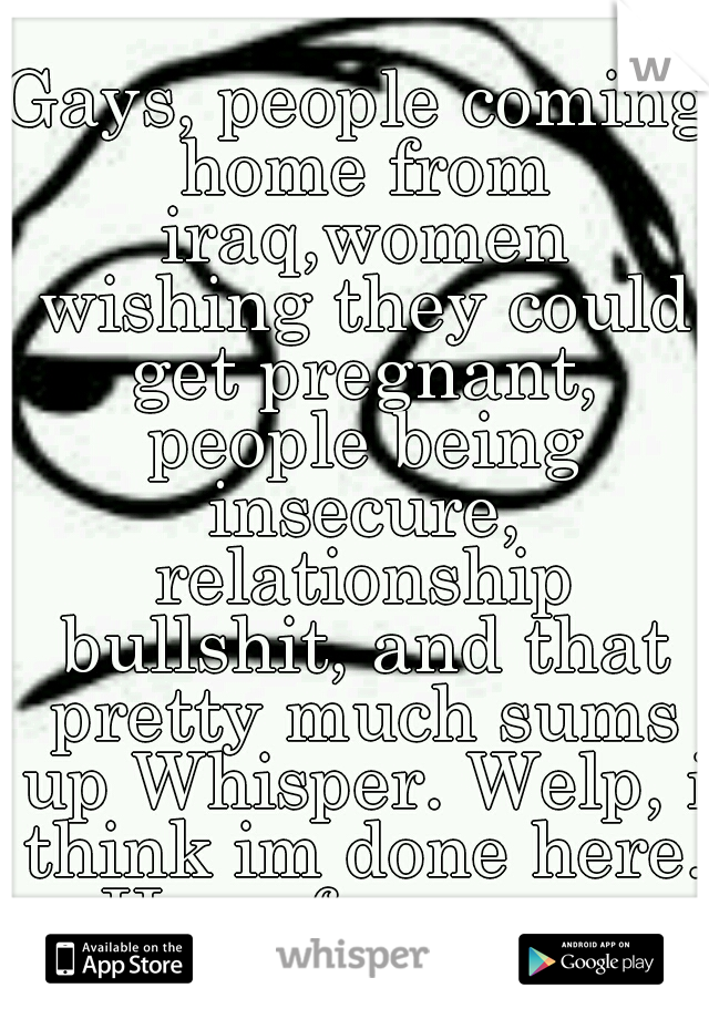 Gays, people coming home from iraq,women wishing they could get pregnant, people being insecure, relationship bullshit, and that pretty much sums up Whisper. Welp, i think im done here. Have fun guys.