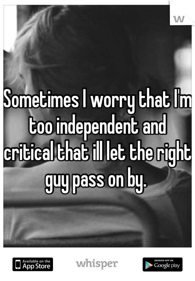 Sometimes I worry that I'm too independent and critical that ill let the right guy pass on by. 