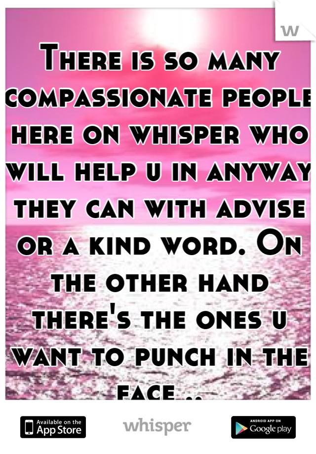 There is so many compassionate people here on whisper who will help u in anyway they can with advise or a kind word. On the other hand there's the ones u want to punch in the face ..