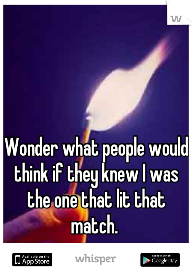 Wonder what people would think if they knew I was the one that lit that match. 