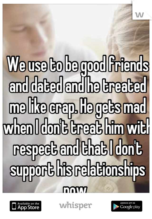 We use to be good friends and dated and he treated me like crap. He gets mad when I don't treat him with respect and that I don't support his relationships now. 