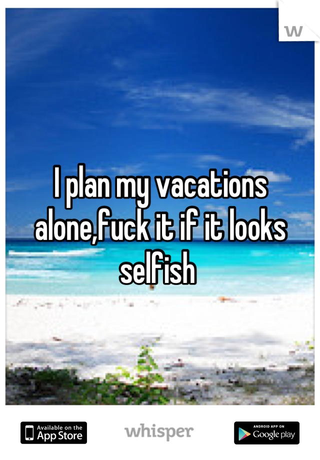 I plan my vacations alone,fuck it if it looks selfish 