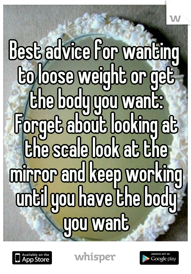 Best advice for wanting to loose weight or get the body you want: Forget about looking at the scale look at the mirror and keep working until you have the body you want