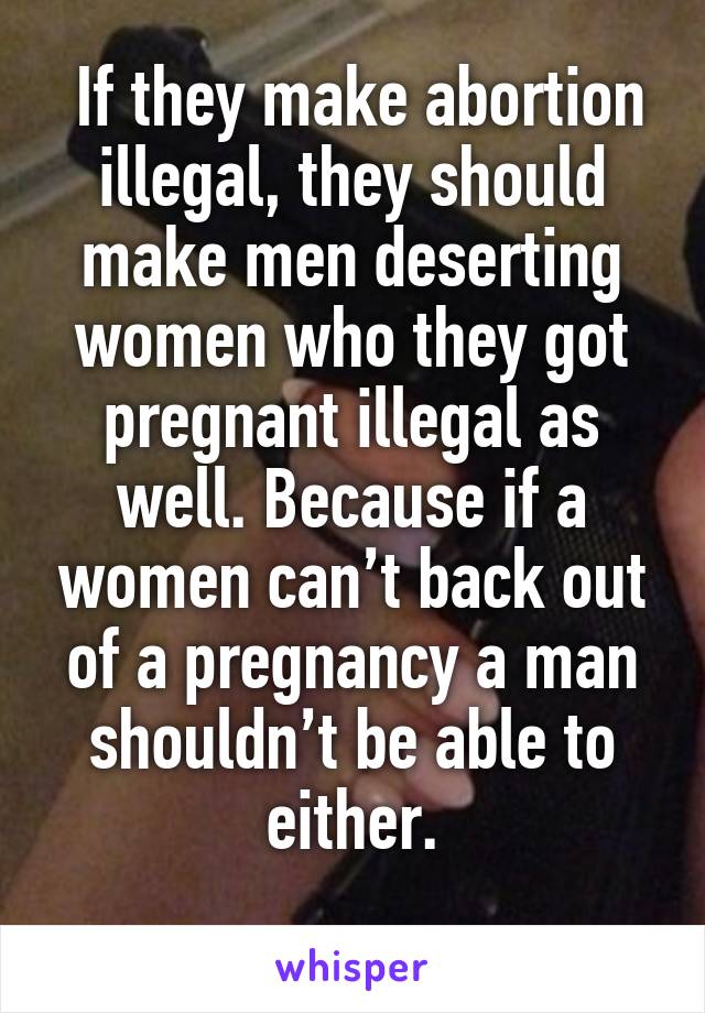  If they make abortion illegal, they should make men deserting women who they got pregnant illegal as well. Because if a women can’t back out of a pregnancy a man shouldn’t be able to either.
