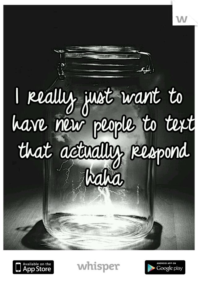 I really just want to have new people to text that actually respond haha