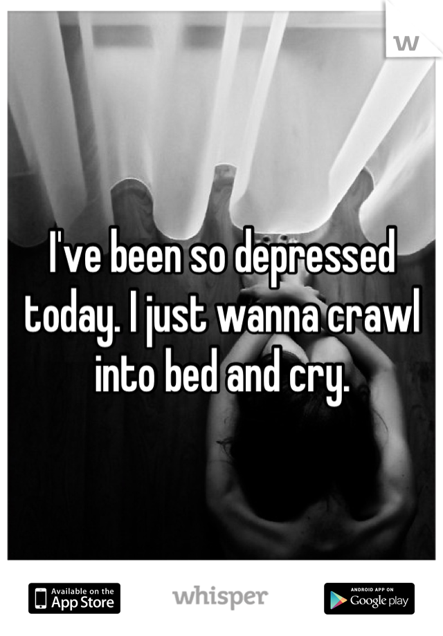 I've been so depressed today. I just wanna crawl into bed and cry.