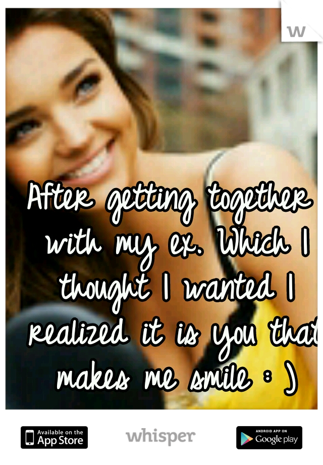 After getting together with my ex. Which I thought I wanted I realized it is you that makes me smile : )