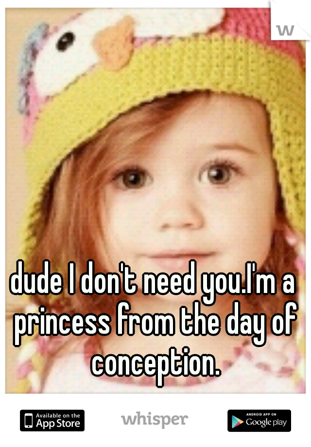 dude I don't need you.I'm a princess from the day of conception.