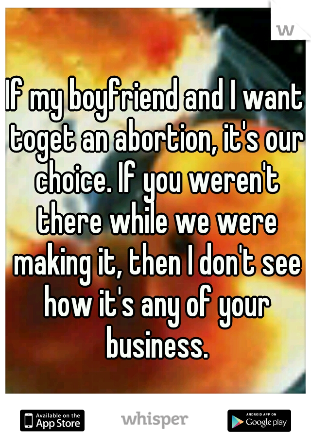 If my boyfriend and I want toget an abortion, it's our choice. If you weren't there while we were making it, then I don't see how it's any of your business.