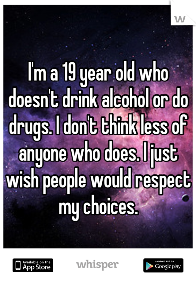 I'm a 19 year old who doesn't drink alcohol or do drugs. I don't think less of anyone who does. I just wish people would respect my choices.