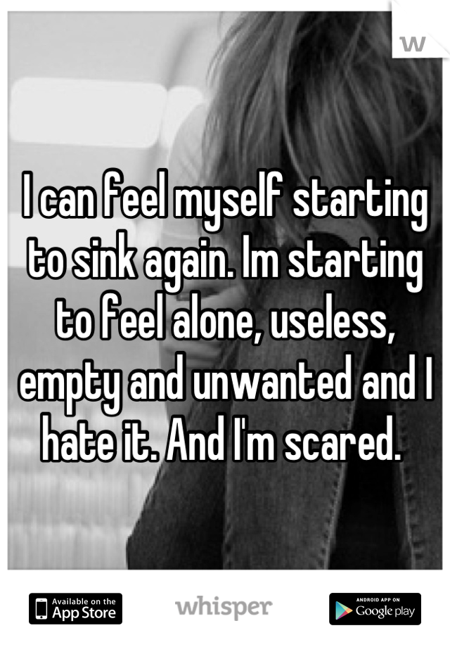 I can feel myself starting to sink again. Im starting to feel alone, useless, empty and unwanted and I hate it. And I'm scared. 