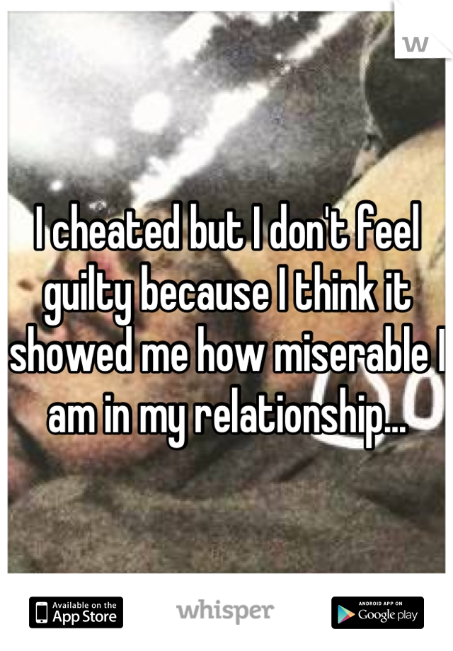 I cheated but I don't feel guilty because I think it showed me how miserable I am in my relationship...