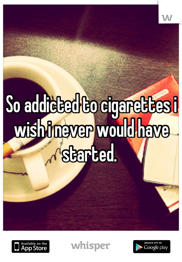 So addicted to cigarettes i wish i never would have started. 