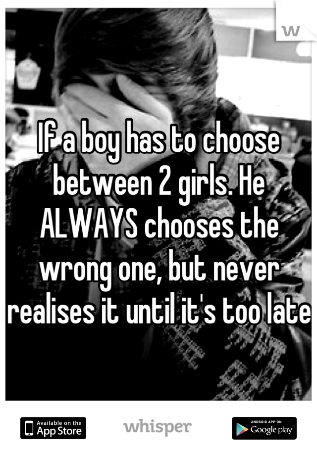 If a boy has to choose between 2 girls. He ALWAYS chooses the wrong one, but never realises it until it's too late