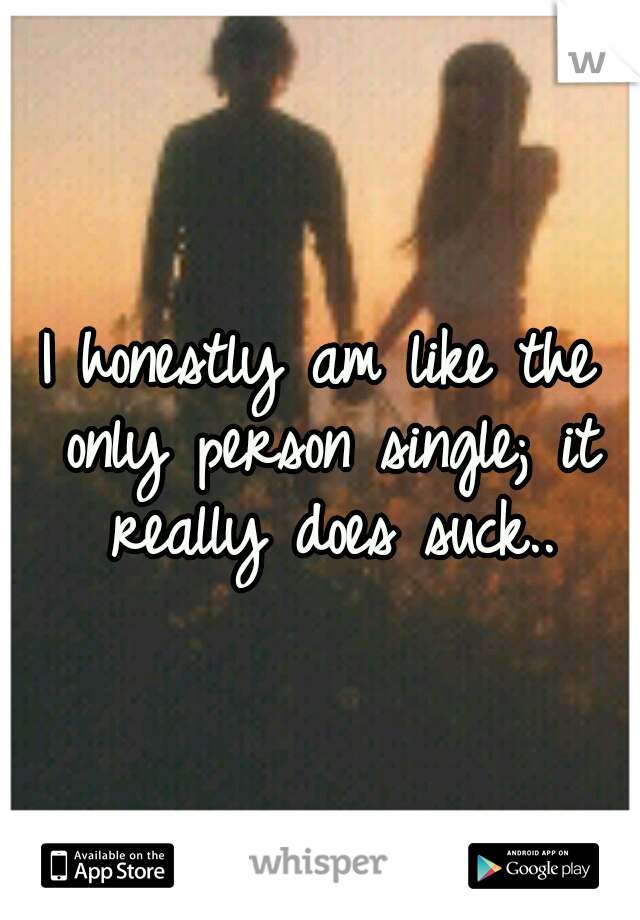 I honestly am like the only person single; it really does suck..