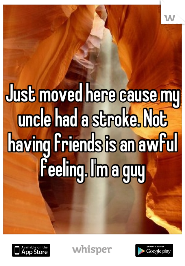 Just moved here cause my uncle had a stroke. Not having friends is an awful feeling. I'm a guy