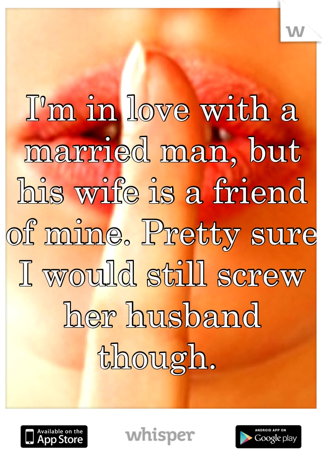 I'm in love with a married man, but his wife is a friend of mine. Pretty sure I would still screw her husband though. 