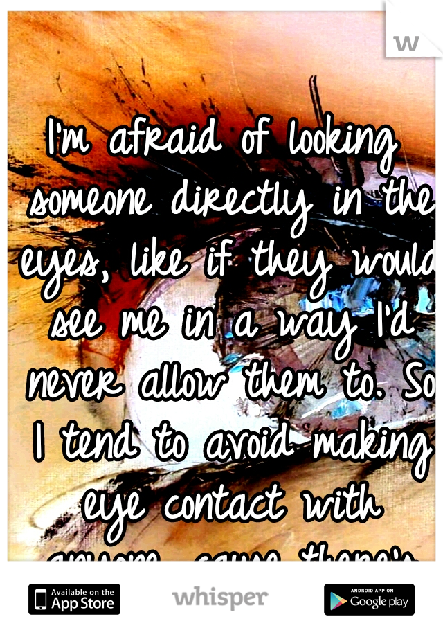 I'm afraid of looking someone directly in the eyes, like if they would see me in a way I'd never allow them to. So I tend to avoid making eye contact with anyone, cause there's too many emotions..