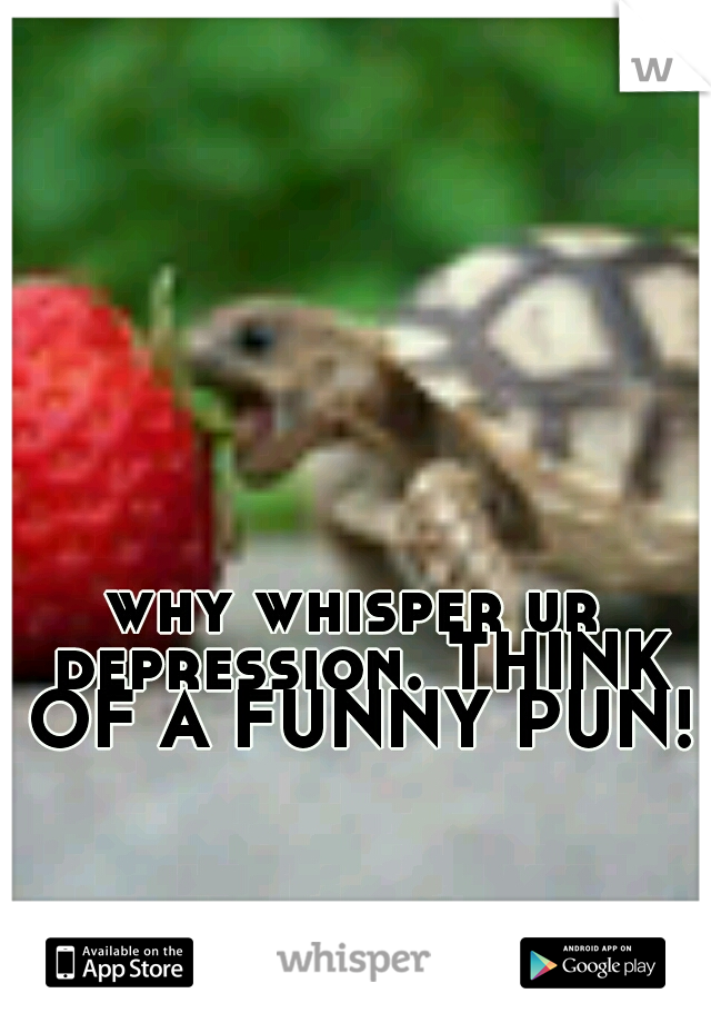 why whisper ur depression. THINK OF A FUNNY PUN!