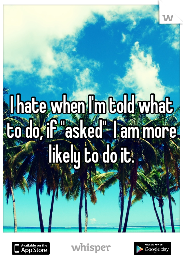 I hate when I'm told what to do, if "asked"  I am more likely to do it.